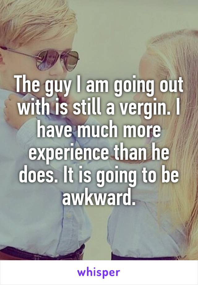 The guy I am going out with is still a vergin. I have much more experience than he does. It is going to be awkward.
