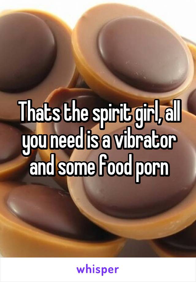Thats the spirit girl, all you need is a vibrator and some food porn