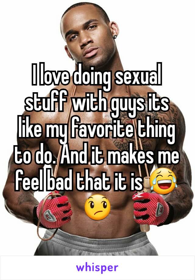I love doing sexual stuff with guys its like my favorite thing to do. And it makes me feel bad that it is 😂😞