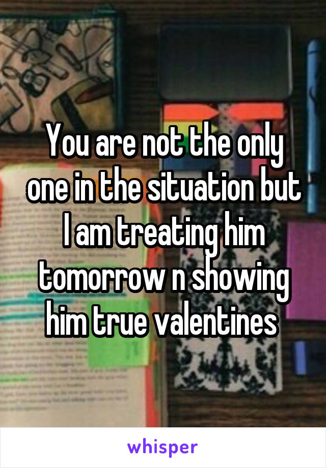 You are not the only one in the situation but I am treating him tomorrow n showing him true valentines 