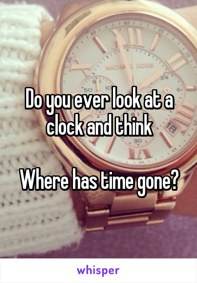 Do you ever look at a clock and think

Where has time gone?