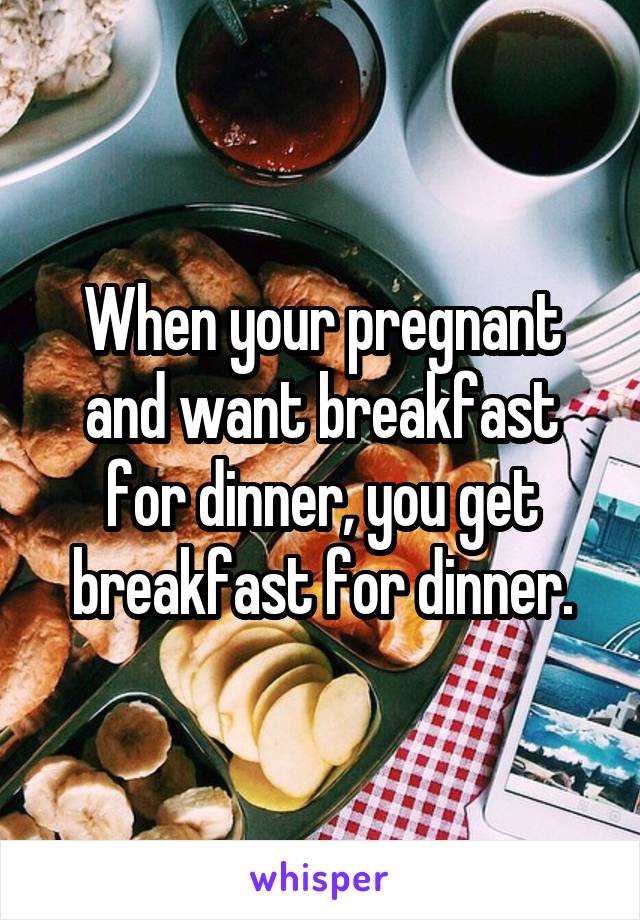 When your pregnant and want breakfast for dinner, you get breakfast for dinner.