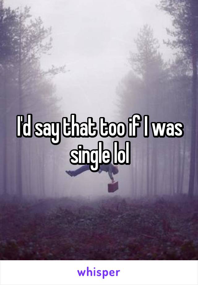 I'd say that too if I was single lol