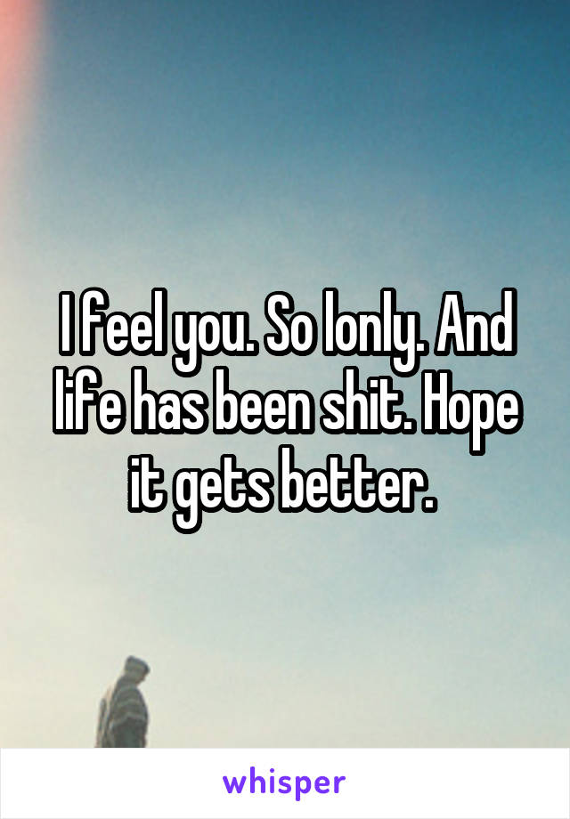 I feel you. So lonly. And life has been shit. Hope it gets better. 