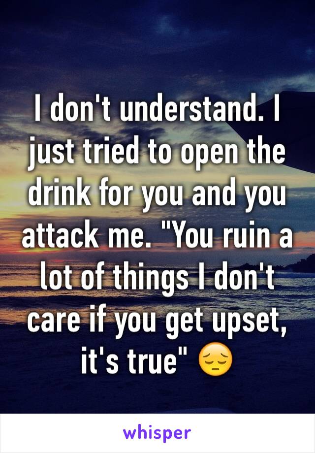 I don't understand. I just tried to open the drink for you and you attack me. "You ruin a lot of things I don't care if you get upset, it's true" 😔 
