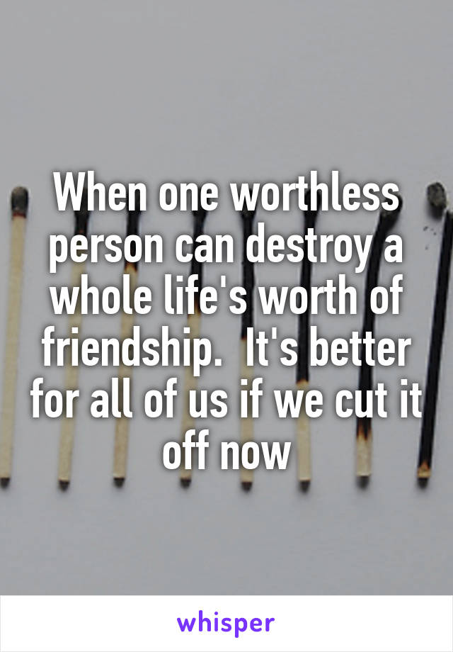 When one worthless person can destroy a whole life's worth of friendship.  It's better for all of us if we cut it off now