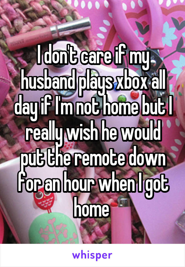 I don't care if my husband plays xbox all day if I'm not home but I really wish he would put the remote down for an hour when I got home 
