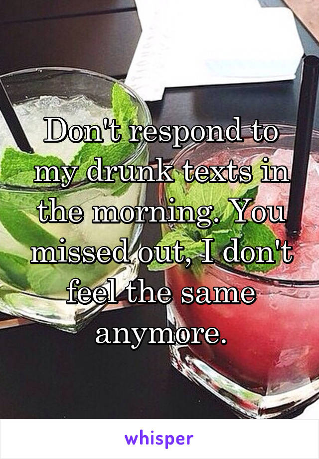 Don't respond to my drunk texts in the morning. You missed out, I don't feel the same anymore.
