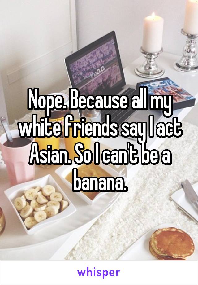 Nope. Because all my white friends say I act Asian. So I can't be a banana.