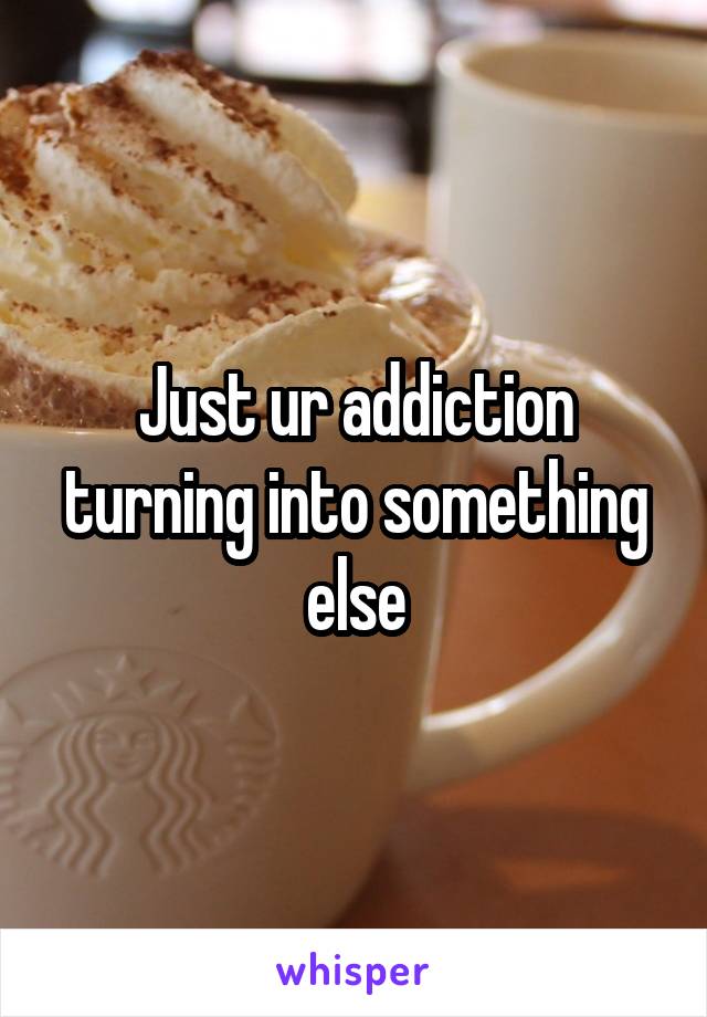 Just ur addiction turning into something else