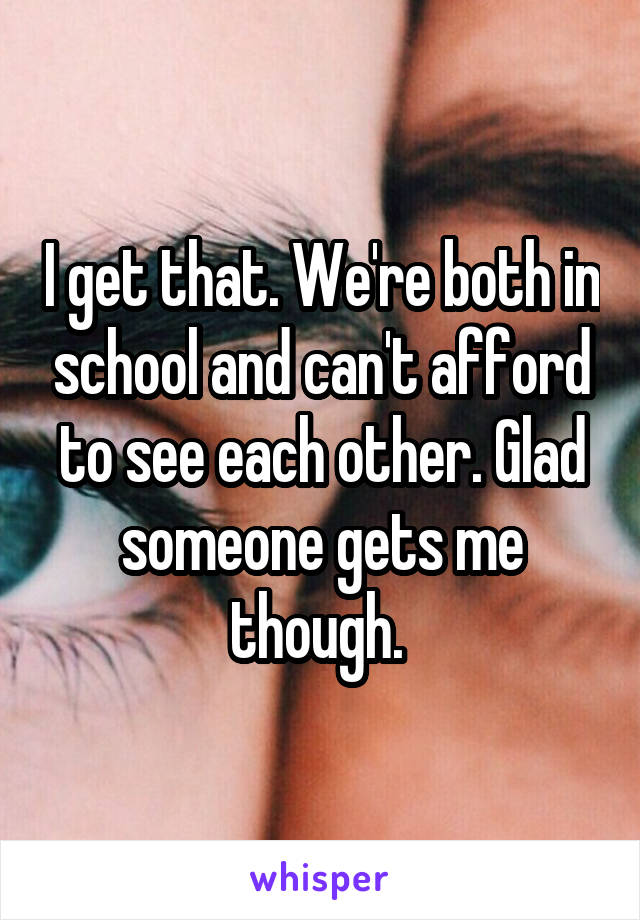 I get that. We're both in school and can't afford to see each other. Glad someone gets me though. 