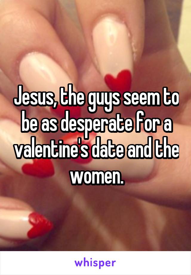 Jesus, the guys seem to be as desperate for a valentine's date and the women.