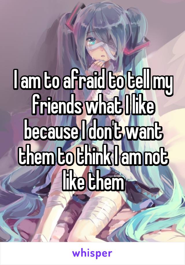 I am to afraid to tell my friends what I like because I don't want them to think I am not like them