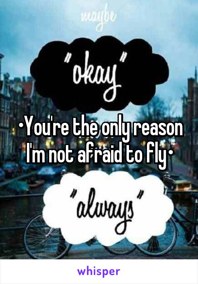 •You're the only reason I'm not afraid to fly•
