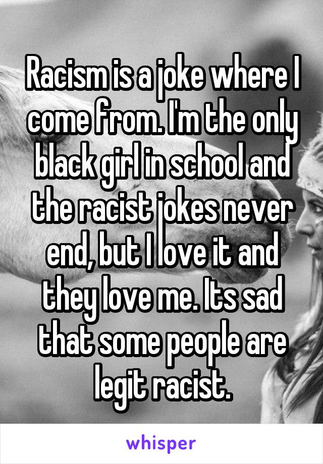 Racism is a joke where I come from. I'm the only black girl in school and the racist jokes never end, but I love it and they love me. Its sad that some people are legit racist.