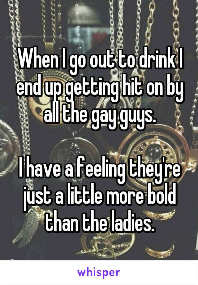 When I go out to drink I end up getting hit on by all the gay guys.

I have a feeling they're just a little more bold than the ladies.