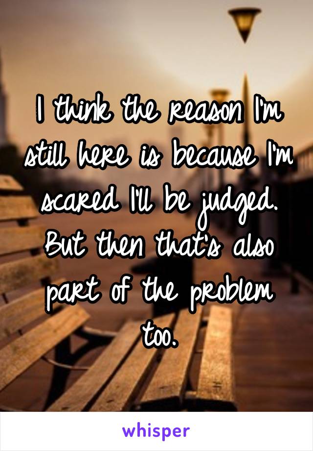 I think the reason I'm still here is because I'm scared I'll be judged. But then that's also part of the problem too.