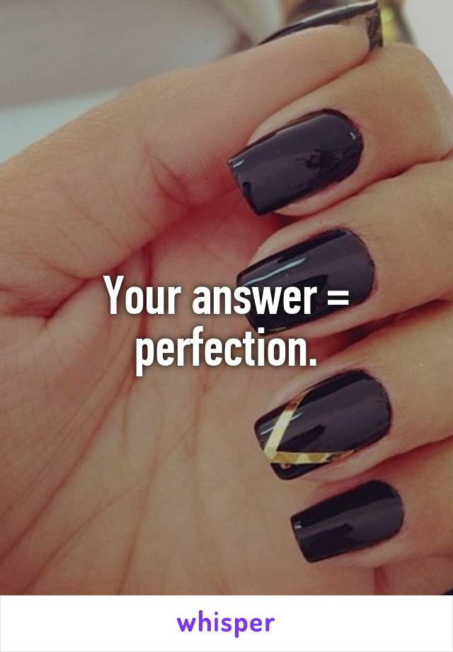 Your answer = perfection.