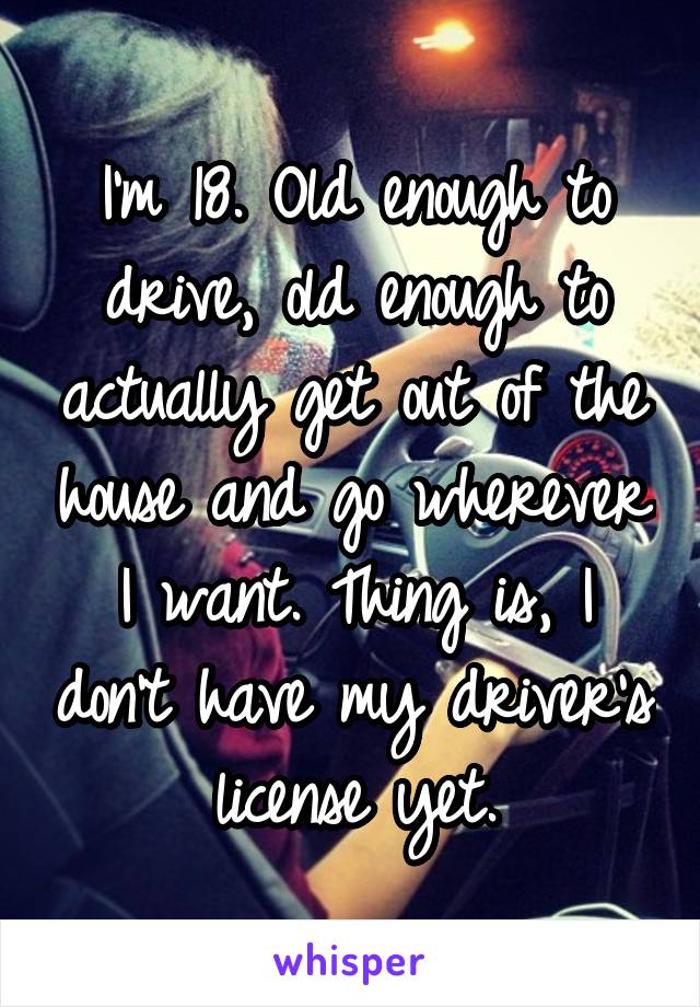 I'm 18. Old enough to drive, old enough to actually get out of the house and go wherever I want. Thing is, I don't have my driver's license yet.