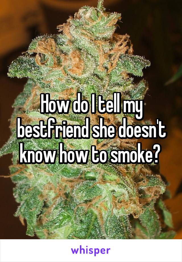How do I tell my bestfriend she doesn't know how to smoke? 