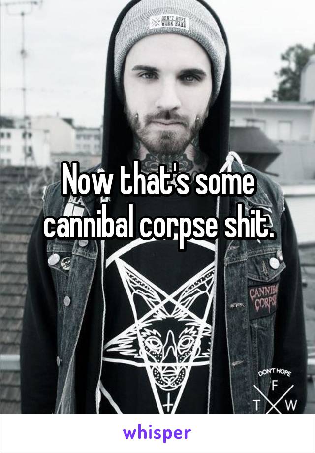 Now that's some cannibal corpse shit.
