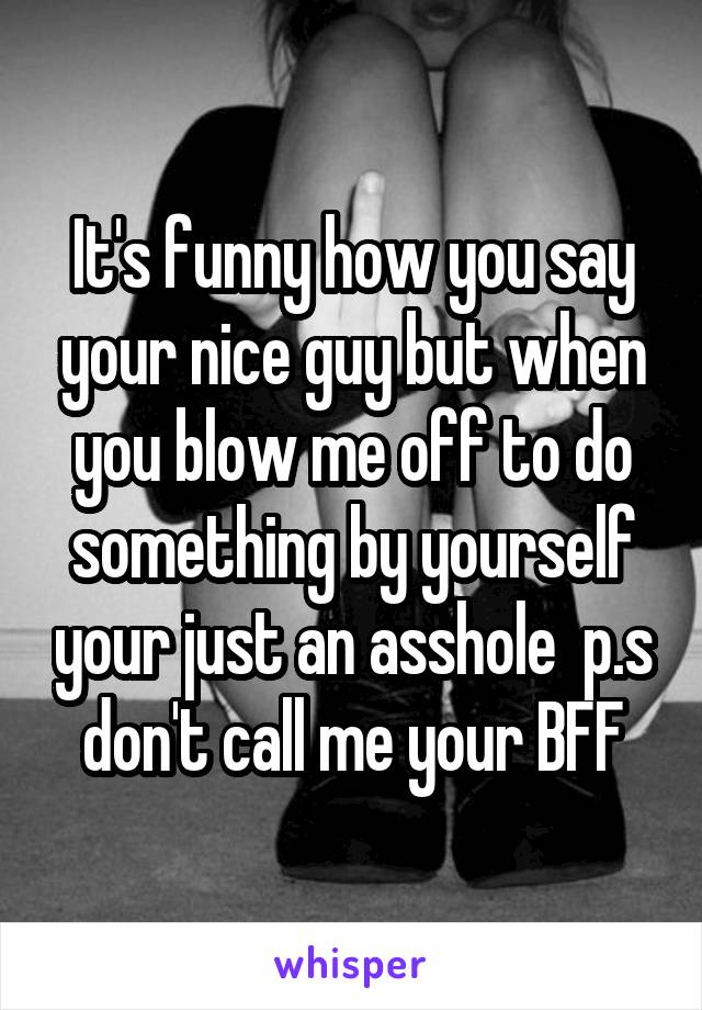 It's funny how you say your nice guy but when you blow me off to do something by yourself your just an asshole  p.s don't call me your BFF