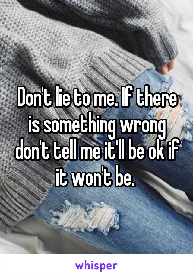 Don't lie to me. If there is something wrong don't tell me it'll be ok if it won't be. 