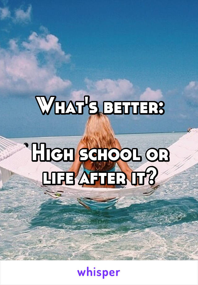 What's better:

High school or life after it?