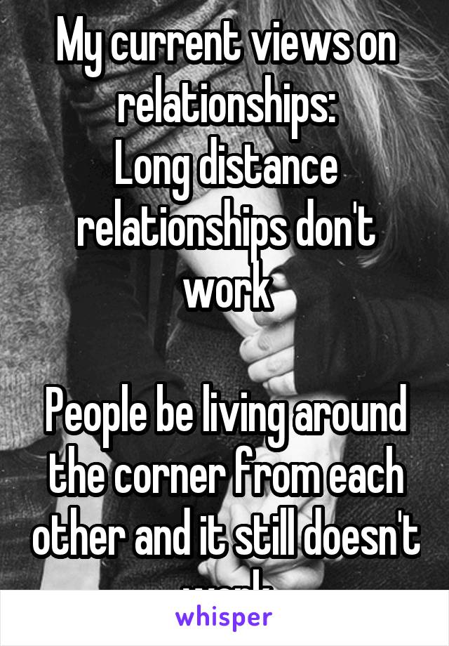 My current views on relationships:
Long distance relationships don't work

People be living around the corner from each other and it still doesn't work
