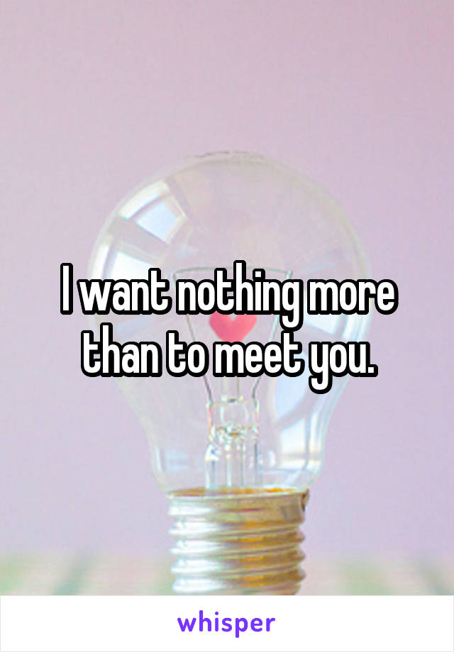 I want nothing more than to meet you.