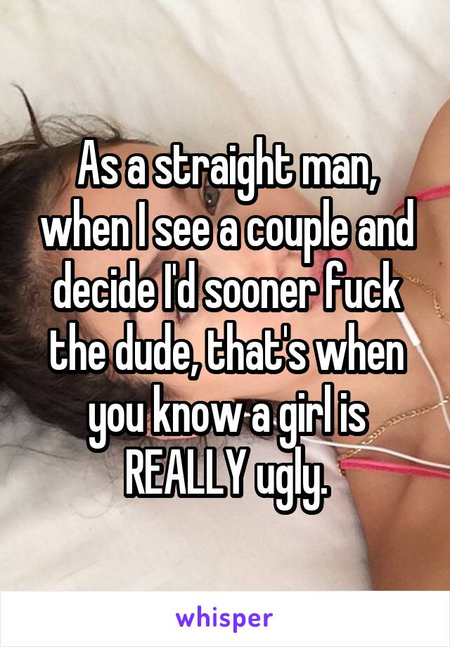 As a straight man, when I see a couple and decide I'd sooner fuck the dude, that's when you know a girl is REALLY ugly.