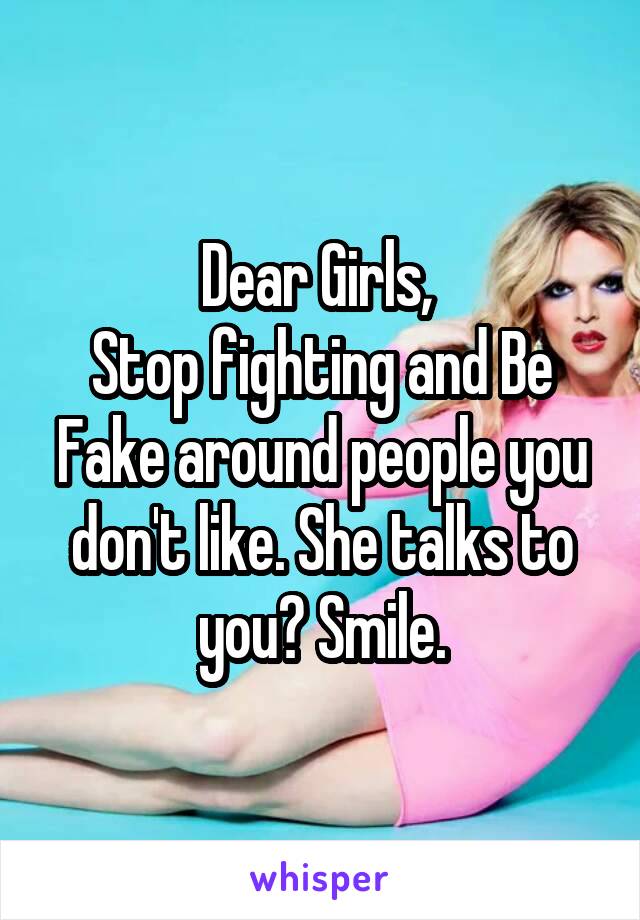 Dear Girls, 
Stop fighting and Be Fake around people you don't like. She talks to you? Smile.