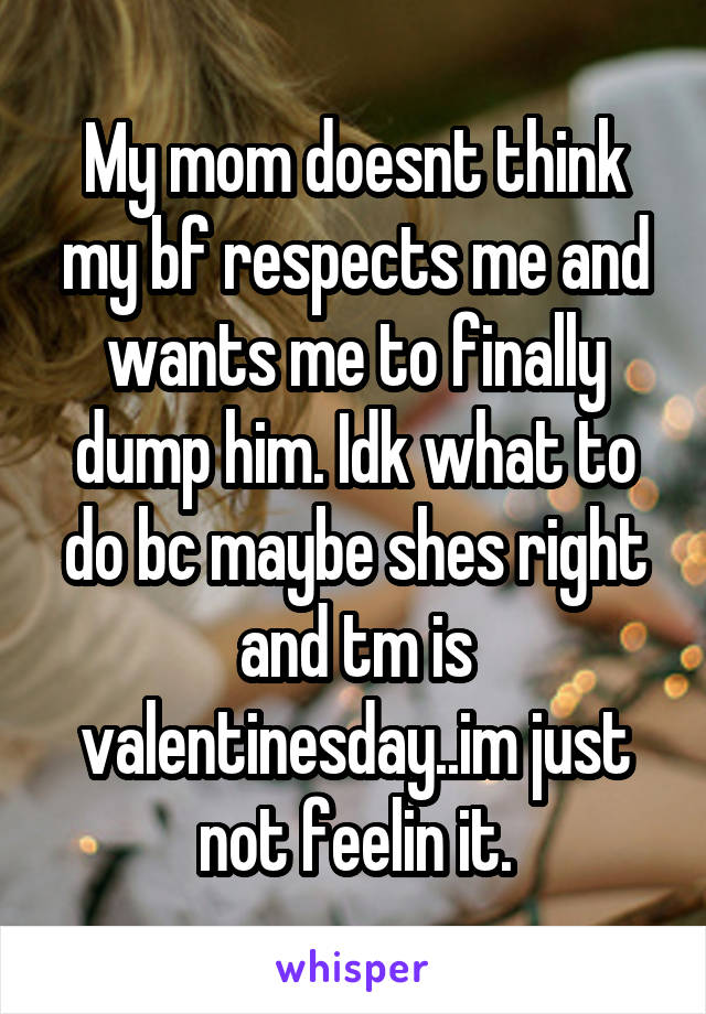 My mom doesnt think my bf respects me and wants me to finally dump him. Idk what to do bc maybe shes right and tm is valentinesday..im just not feelin it.