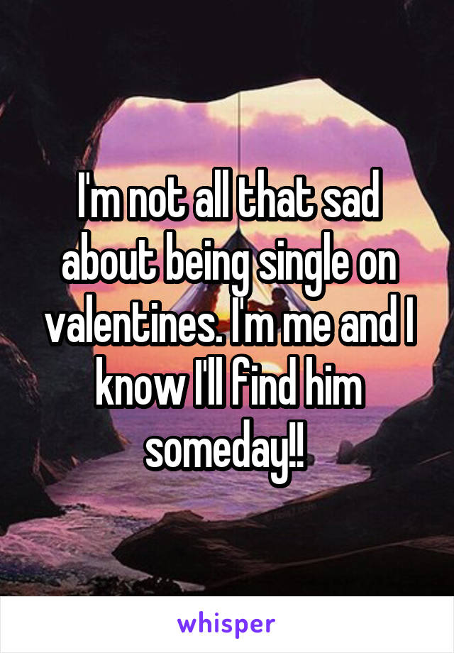 I'm not all that sad about being single on valentines. I'm me and I know I'll find him someday!! 
