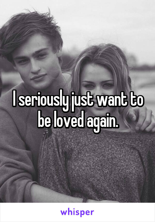 I seriously just want to be loved again.