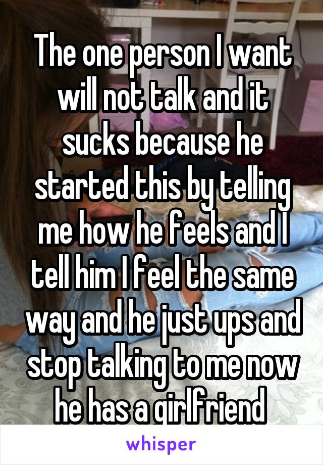 The one person I want will not talk and it sucks because he started this by telling me how he feels and I tell him I feel the same way and he just ups and stop talking to me now he has a girlfriend 