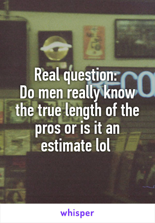 Real question: 
Do men really know the true length of the pros or is it an estimate lol 