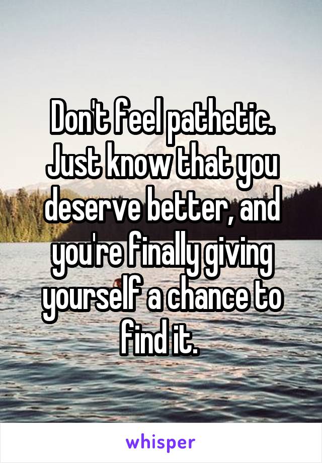 Don't feel pathetic. Just know that you deserve better, and you're finally giving yourself a chance to find it. 