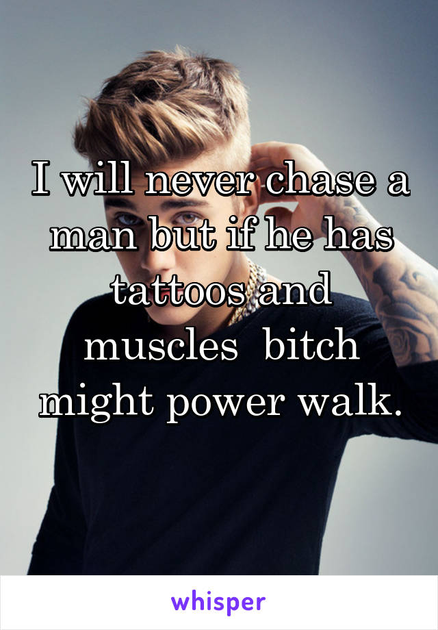 I will never chase a man but if he has tattoos and muscles  bitch might power walk.
