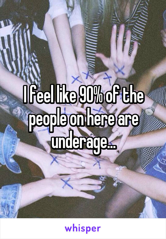 I feel like 90% of the people on here are underage...