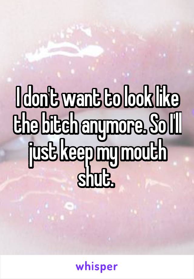 I don't want to look like the bitch anymore. So I'll just keep my mouth shut. 