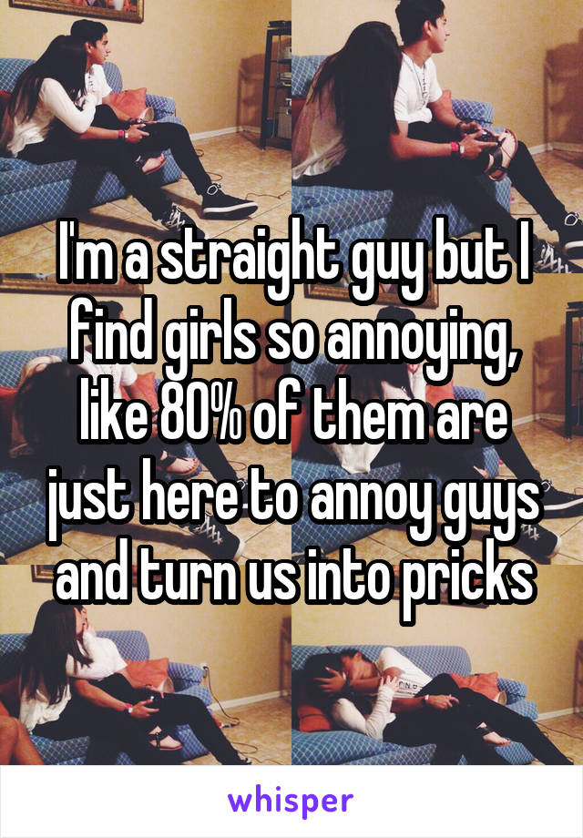 I'm a straight guy but I find girls so annoying, like 80% of them are just here to annoy guys and turn us into pricks