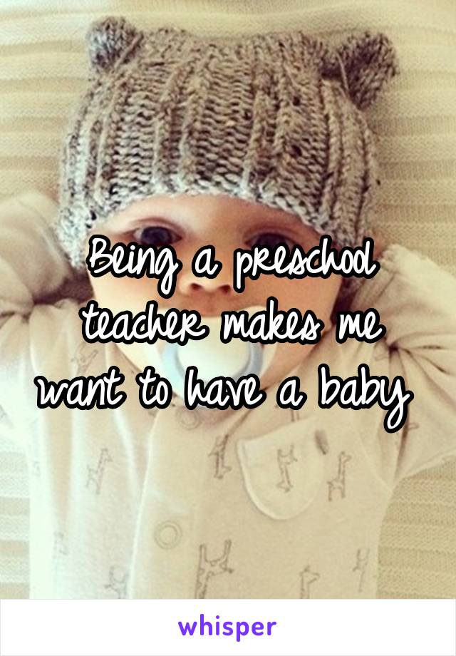Being a preschool teacher makes me want to have a baby 