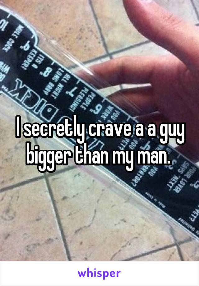 I secretly crave a a guy bigger than my man. 