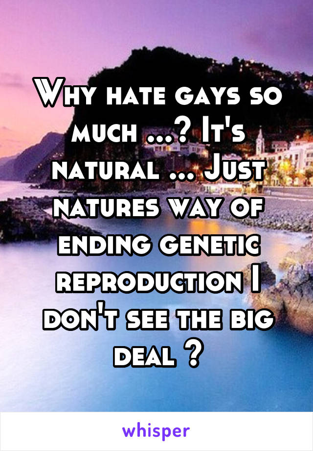 Why hate gays so much ...? It's natural ... Just natures way of ending genetic reproduction I don't see the big deal ?