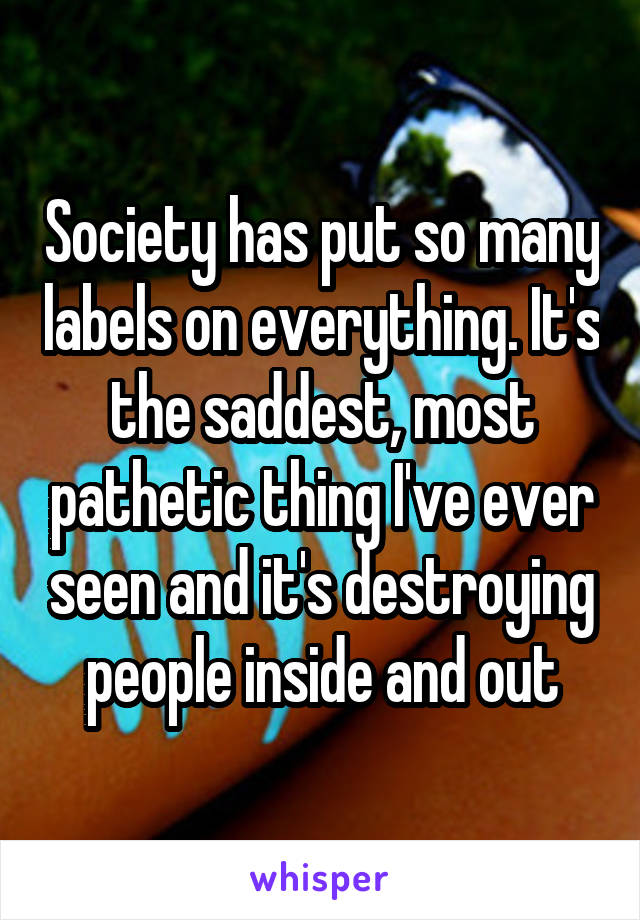 Society has put so many labels on everything. It's the saddest, most pathetic thing I've ever seen and it's destroying people inside and out