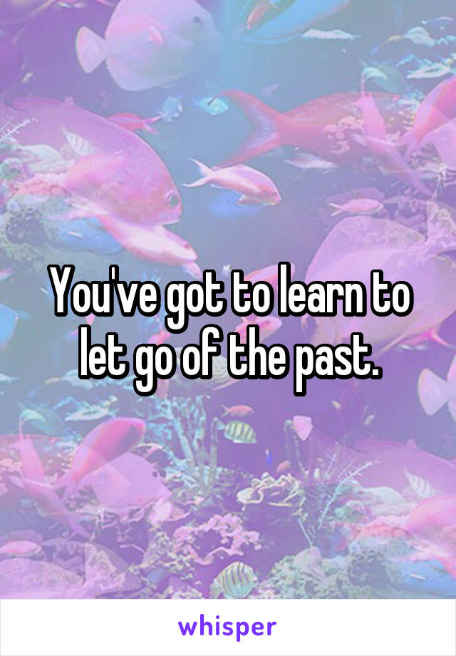 You've got to learn to let go of the past.