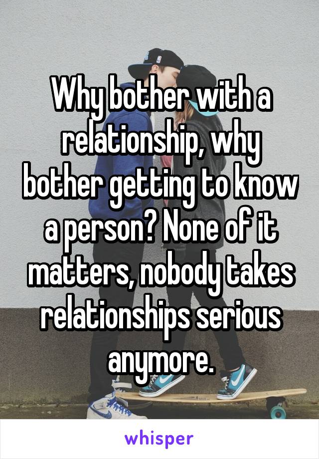 Why bother with a relationship, why bother getting to know a person? None of it matters, nobody takes relationships serious anymore.