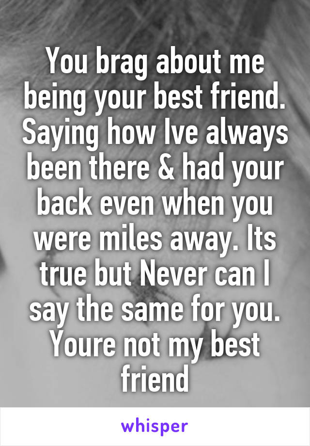 You brag about me being your best friend. Saying how Ive always been there & had your back even when you were miles away. Its true but Never can I say the same for you. Youre not my best friend