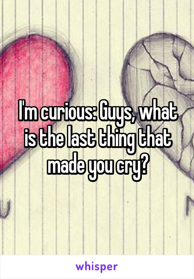 I'm curious: Guys, what is the last thing that made you cry?